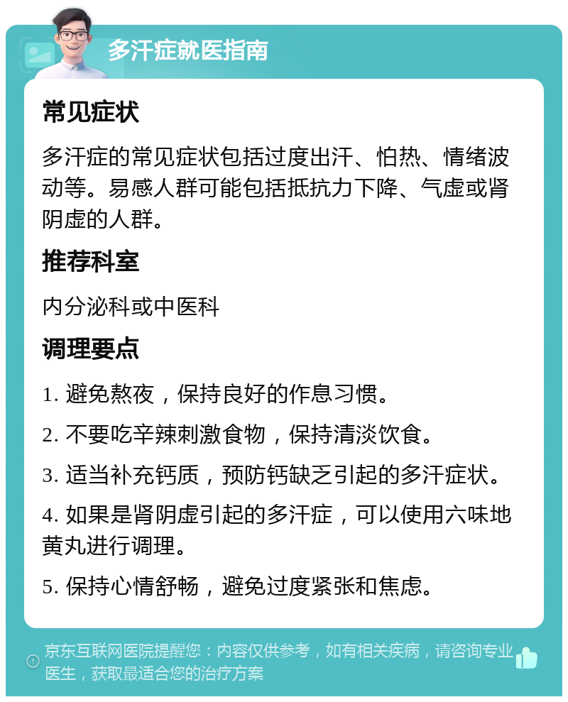 多汗症就医指南 常见症状 多汗症的常见症状包括过度出汗、怕热、情绪波动等。易感人群可能包括抵抗力下降、气虚或肾阴虚的人群。 推荐科室 内分泌科或中医科 调理要点 1. 避免熬夜，保持良好的作息习惯。 2. 不要吃辛辣刺激食物，保持清淡饮食。 3. 适当补充钙质，预防钙缺乏引起的多汗症状。 4. 如果是肾阴虚引起的多汗症，可以使用六味地黄丸进行调理。 5. 保持心情舒畅，避免过度紧张和焦虑。