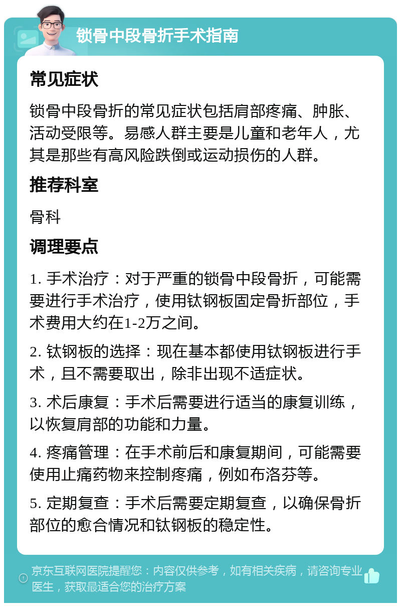 锁骨中段骨折手术指南 常见症状 锁骨中段骨折的常见症状包括肩部疼痛、肿胀、活动受限等。易感人群主要是儿童和老年人，尤其是那些有高风险跌倒或运动损伤的人群。 推荐科室 骨科 调理要点 1. 手术治疗：对于严重的锁骨中段骨折，可能需要进行手术治疗，使用钛钢板固定骨折部位，手术费用大约在1-2万之间。 2. 钛钢板的选择：现在基本都使用钛钢板进行手术，且不需要取出，除非出现不适症状。 3. 术后康复：手术后需要进行适当的康复训练，以恢复肩部的功能和力量。 4. 疼痛管理：在手术前后和康复期间，可能需要使用止痛药物来控制疼痛，例如布洛芬等。 5. 定期复查：手术后需要定期复查，以确保骨折部位的愈合情况和钛钢板的稳定性。