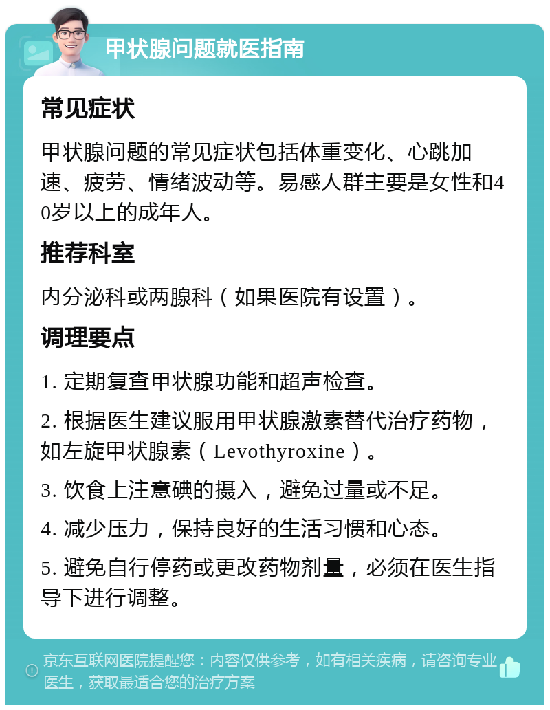 甲状腺问题就医指南 常见症状 甲状腺问题的常见症状包括体重变化、心跳加速、疲劳、情绪波动等。易感人群主要是女性和40岁以上的成年人。 推荐科室 内分泌科或两腺科（如果医院有设置）。 调理要点 1. 定期复查甲状腺功能和超声检查。 2. 根据医生建议服用甲状腺激素替代治疗药物，如左旋甲状腺素（Levothyroxine）。 3. 饮食上注意碘的摄入，避免过量或不足。 4. 减少压力，保持良好的生活习惯和心态。 5. 避免自行停药或更改药物剂量，必须在医生指导下进行调整。