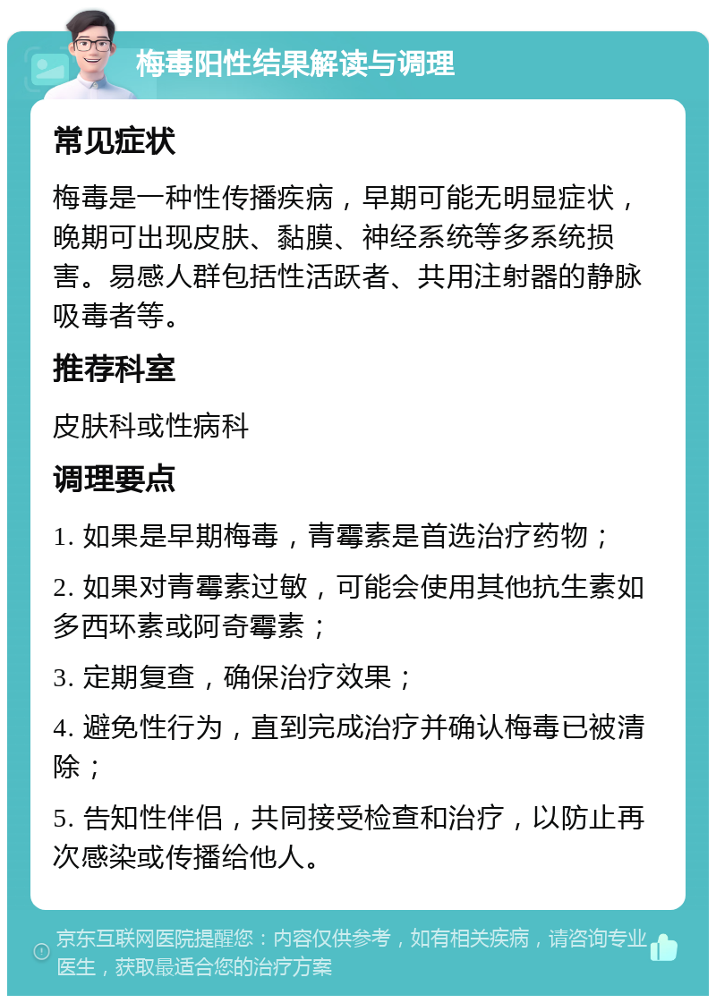 梅毒阳性结果解读与调理 常见症状 梅毒是一种性传播疾病，早期可能无明显症状，晚期可出现皮肤、黏膜、神经系统等多系统损害。易感人群包括性活跃者、共用注射器的静脉吸毒者等。 推荐科室 皮肤科或性病科 调理要点 1. 如果是早期梅毒，青霉素是首选治疗药物； 2. 如果对青霉素过敏，可能会使用其他抗生素如多西环素或阿奇霉素； 3. 定期复查，确保治疗效果； 4. 避免性行为，直到完成治疗并确认梅毒已被清除； 5. 告知性伴侣，共同接受检查和治疗，以防止再次感染或传播给他人。