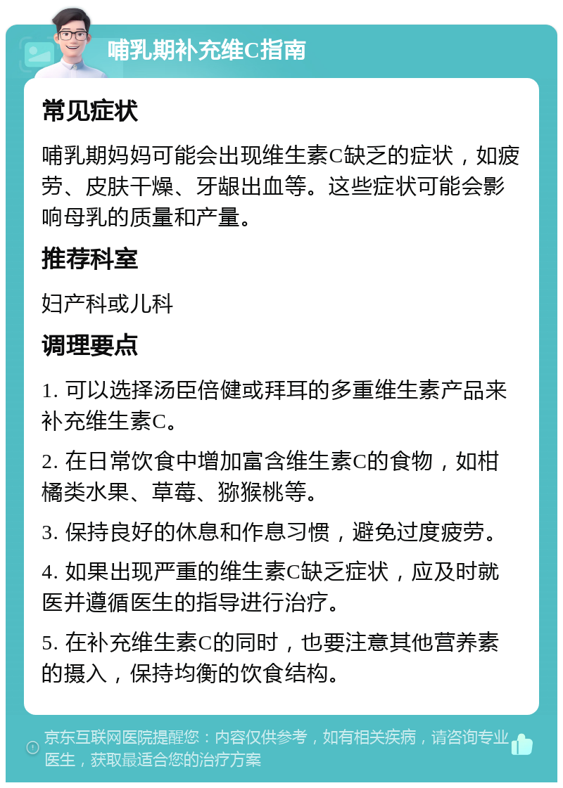 哺乳期补充维C指南 常见症状 哺乳期妈妈可能会出现维生素C缺乏的症状，如疲劳、皮肤干燥、牙龈出血等。这些症状可能会影响母乳的质量和产量。 推荐科室 妇产科或儿科 调理要点 1. 可以选择汤臣倍健或拜耳的多重维生素产品来补充维生素C。 2. 在日常饮食中增加富含维生素C的食物，如柑橘类水果、草莓、猕猴桃等。 3. 保持良好的休息和作息习惯，避免过度疲劳。 4. 如果出现严重的维生素C缺乏症状，应及时就医并遵循医生的指导进行治疗。 5. 在补充维生素C的同时，也要注意其他营养素的摄入，保持均衡的饮食结构。