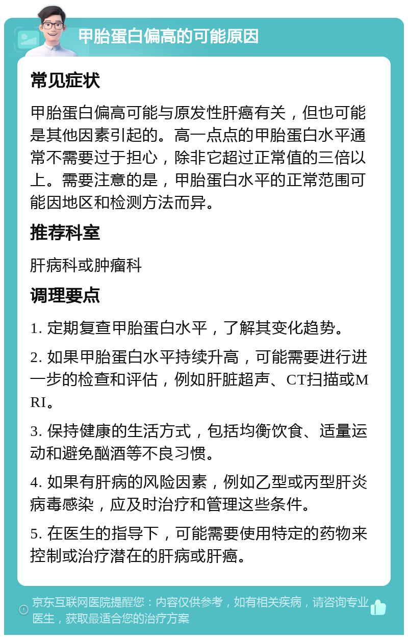 甲胎蛋白偏高的可能原因 常见症状 甲胎蛋白偏高可能与原发性肝癌有关，但也可能是其他因素引起的。高一点点的甲胎蛋白水平通常不需要过于担心，除非它超过正常值的三倍以上。需要注意的是，甲胎蛋白水平的正常范围可能因地区和检测方法而异。 推荐科室 肝病科或肿瘤科 调理要点 1. 定期复查甲胎蛋白水平，了解其变化趋势。 2. 如果甲胎蛋白水平持续升高，可能需要进行进一步的检查和评估，例如肝脏超声、CT扫描或MRI。 3. 保持健康的生活方式，包括均衡饮食、适量运动和避免酗酒等不良习惯。 4. 如果有肝病的风险因素，例如乙型或丙型肝炎病毒感染，应及时治疗和管理这些条件。 5. 在医生的指导下，可能需要使用特定的药物来控制或治疗潜在的肝病或肝癌。