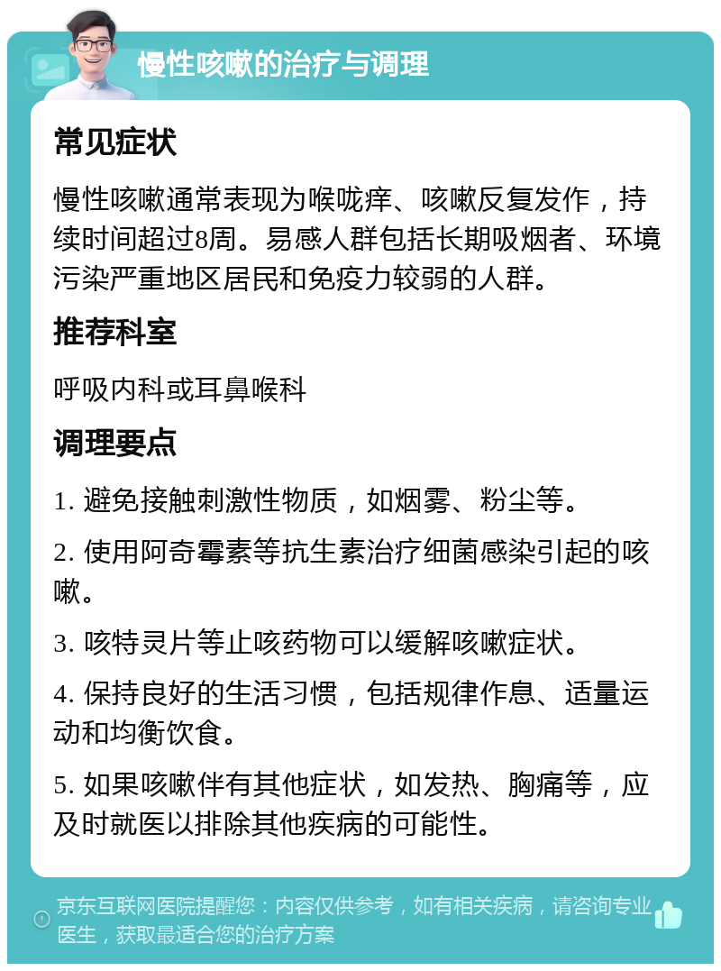 慢性咳嗽的治疗与调理 常见症状 慢性咳嗽通常表现为喉咙痒、咳嗽反复发作，持续时间超过8周。易感人群包括长期吸烟者、环境污染严重地区居民和免疫力较弱的人群。 推荐科室 呼吸内科或耳鼻喉科 调理要点 1. 避免接触刺激性物质，如烟雾、粉尘等。 2. 使用阿奇霉素等抗生素治疗细菌感染引起的咳嗽。 3. 咳特灵片等止咳药物可以缓解咳嗽症状。 4. 保持良好的生活习惯，包括规律作息、适量运动和均衡饮食。 5. 如果咳嗽伴有其他症状，如发热、胸痛等，应及时就医以排除其他疾病的可能性。