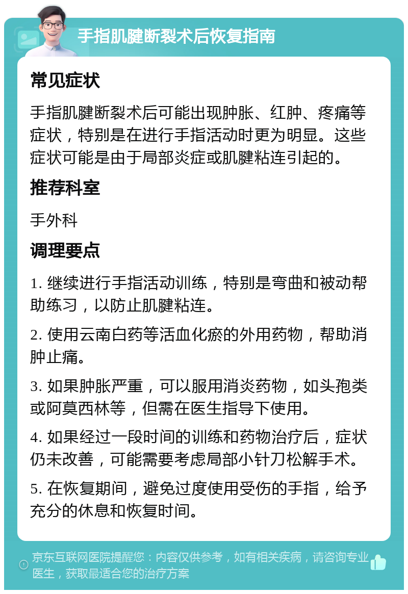 手指肌腱断裂术后恢复指南 常见症状 手指肌腱断裂术后可能出现肿胀、红肿、疼痛等症状，特别是在进行手指活动时更为明显。这些症状可能是由于局部炎症或肌腱粘连引起的。 推荐科室 手外科 调理要点 1. 继续进行手指活动训练，特别是弯曲和被动帮助练习，以防止肌腱粘连。 2. 使用云南白药等活血化瘀的外用药物，帮助消肿止痛。 3. 如果肿胀严重，可以服用消炎药物，如头孢类或阿莫西林等，但需在医生指导下使用。 4. 如果经过一段时间的训练和药物治疗后，症状仍未改善，可能需要考虑局部小针刀松解手术。 5. 在恢复期间，避免过度使用受伤的手指，给予充分的休息和恢复时间。