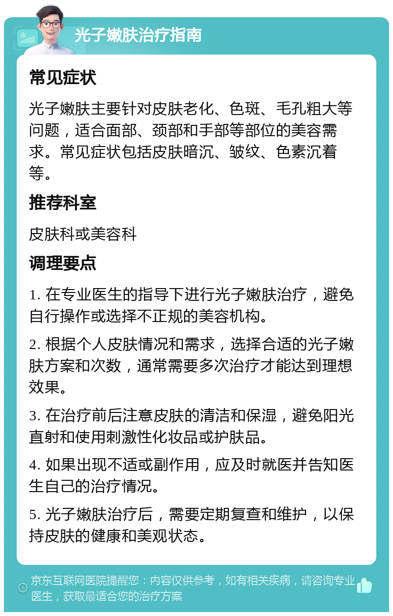 光子嫩肤治疗指南 常见症状 光子嫩肤主要针对皮肤老化、色斑、毛孔粗大等问题，适合面部、颈部和手部等部位的美容需求。常见症状包括皮肤暗沉、皱纹、色素沉着等。 推荐科室 皮肤科或美容科 调理要点 1. 在专业医生的指导下进行光子嫩肤治疗，避免自行操作或选择不正规的美容机构。 2. 根据个人皮肤情况和需求，选择合适的光子嫩肤方案和次数，通常需要多次治疗才能达到理想效果。 3. 在治疗前后注意皮肤的清洁和保湿，避免阳光直射和使用刺激性化妆品或护肤品。 4. 如果出现不适或副作用，应及时就医并告知医生自己的治疗情况。 5. 光子嫩肤治疗后，需要定期复查和维护，以保持皮肤的健康和美观状态。