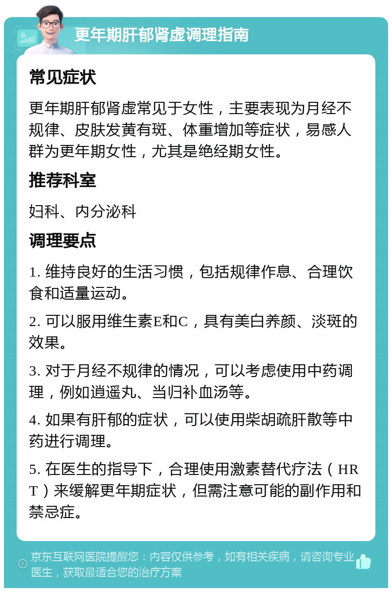 更年期肝郁肾虚调理指南 常见症状 更年期肝郁肾虚常见于女性，主要表现为月经不规律、皮肤发黄有斑、体重增加等症状，易感人群为更年期女性，尤其是绝经期女性。 推荐科室 妇科、内分泌科 调理要点 1. 维持良好的生活习惯，包括规律作息、合理饮食和适量运动。 2. 可以服用维生素E和C，具有美白养颜、淡斑的效果。 3. 对于月经不规律的情况，可以考虑使用中药调理，例如逍遥丸、当归补血汤等。 4. 如果有肝郁的症状，可以使用柴胡疏肝散等中药进行调理。 5. 在医生的指导下，合理使用激素替代疗法（HRT）来缓解更年期症状，但需注意可能的副作用和禁忌症。