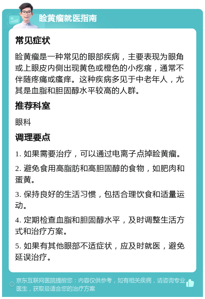 睑黄瘤就医指南 常见症状 睑黄瘤是一种常见的眼部疾病，主要表现为眼角或上眼皮内侧出现黄色或橙色的小疙瘩，通常不伴随疼痛或瘙痒。这种疾病多见于中老年人，尤其是血脂和胆固醇水平较高的人群。 推荐科室 眼科 调理要点 1. 如果需要治疗，可以通过电离子点掉睑黄瘤。 2. 避免食用高脂肪和高胆固醇的食物，如肥肉和蛋黄。 3. 保持良好的生活习惯，包括合理饮食和适量运动。 4. 定期检查血脂和胆固醇水平，及时调整生活方式和治疗方案。 5. 如果有其他眼部不适症状，应及时就医，避免延误治疗。