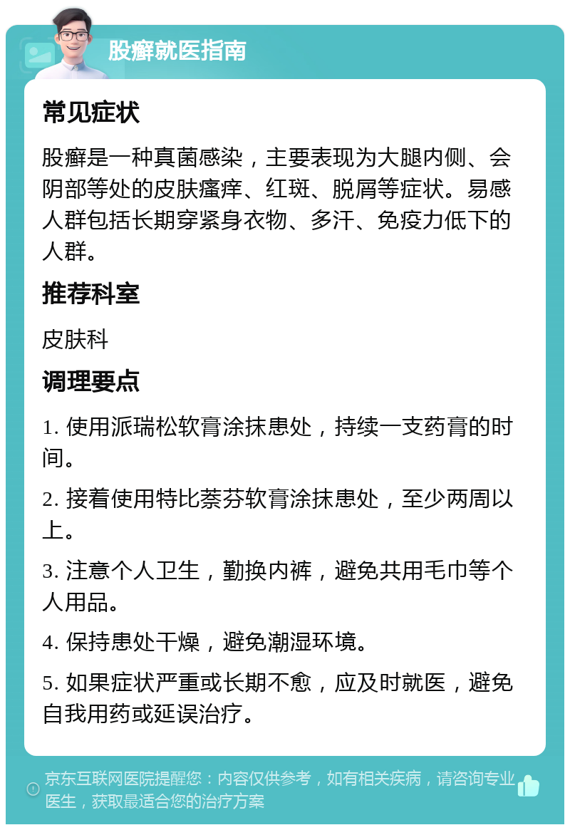 股癣就医指南 常见症状 股癣是一种真菌感染，主要表现为大腿内侧、会阴部等处的皮肤瘙痒、红斑、脱屑等症状。易感人群包括长期穿紧身衣物、多汗、免疫力低下的人群。 推荐科室 皮肤科 调理要点 1. 使用派瑞松软膏涂抹患处，持续一支药膏的时间。 2. 接着使用特比萘芬软膏涂抹患处，至少两周以上。 3. 注意个人卫生，勤换内裤，避免共用毛巾等个人用品。 4. 保持患处干燥，避免潮湿环境。 5. 如果症状严重或长期不愈，应及时就医，避免自我用药或延误治疗。