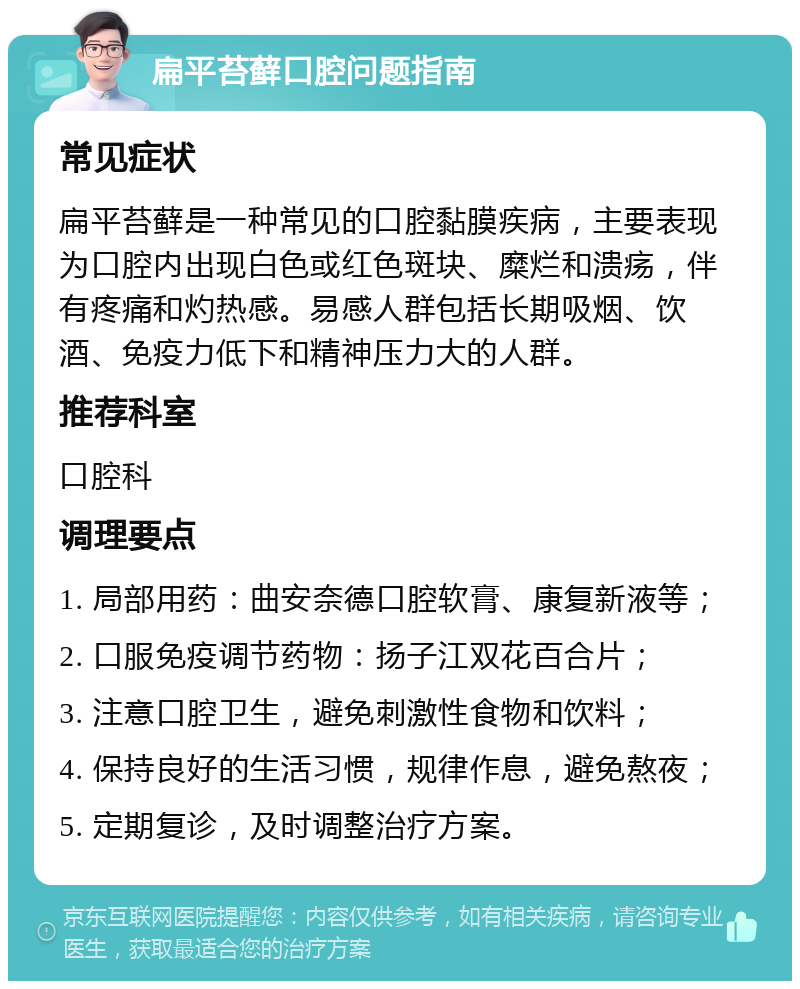 扁平苔藓口腔问题指南 常见症状 扁平苔藓是一种常见的口腔黏膜疾病，主要表现为口腔内出现白色或红色斑块、糜烂和溃疡，伴有疼痛和灼热感。易感人群包括长期吸烟、饮酒、免疫力低下和精神压力大的人群。 推荐科室 口腔科 调理要点 1. 局部用药：曲安奈德口腔软膏、康复新液等； 2. 口服免疫调节药物：扬子江双花百合片； 3. 注意口腔卫生，避免刺激性食物和饮料； 4. 保持良好的生活习惯，规律作息，避免熬夜； 5. 定期复诊，及时调整治疗方案。