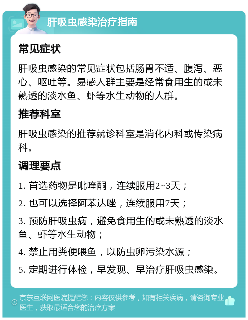 肝吸虫感染治疗指南 常见症状 肝吸虫感染的常见症状包括肠胃不适、腹泻、恶心、呕吐等。易感人群主要是经常食用生的或未熟透的淡水鱼、虾等水生动物的人群。 推荐科室 肝吸虫感染的推荐就诊科室是消化内科或传染病科。 调理要点 1. 首选药物是吡喹酮，连续服用2~3天； 2. 也可以选择阿苯达唑，连续服用7天； 3. 预防肝吸虫病，避免食用生的或未熟透的淡水鱼、虾等水生动物； 4. 禁止用粪便喂鱼，以防虫卵污染水源； 5. 定期进行体检，早发现、早治疗肝吸虫感染。