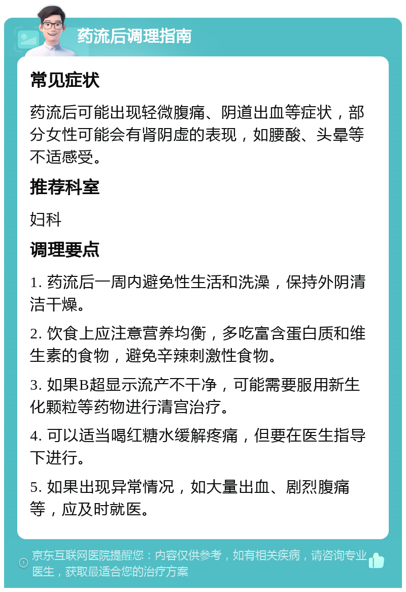 药流后调理指南 常见症状 药流后可能出现轻微腹痛、阴道出血等症状，部分女性可能会有肾阴虚的表现，如腰酸、头晕等不适感受。 推荐科室 妇科 调理要点 1. 药流后一周内避免性生活和洗澡，保持外阴清洁干燥。 2. 饮食上应注意营养均衡，多吃富含蛋白质和维生素的食物，避免辛辣刺激性食物。 3. 如果B超显示流产不干净，可能需要服用新生化颗粒等药物进行清宫治疗。 4. 可以适当喝红糖水缓解疼痛，但要在医生指导下进行。 5. 如果出现异常情况，如大量出血、剧烈腹痛等，应及时就医。