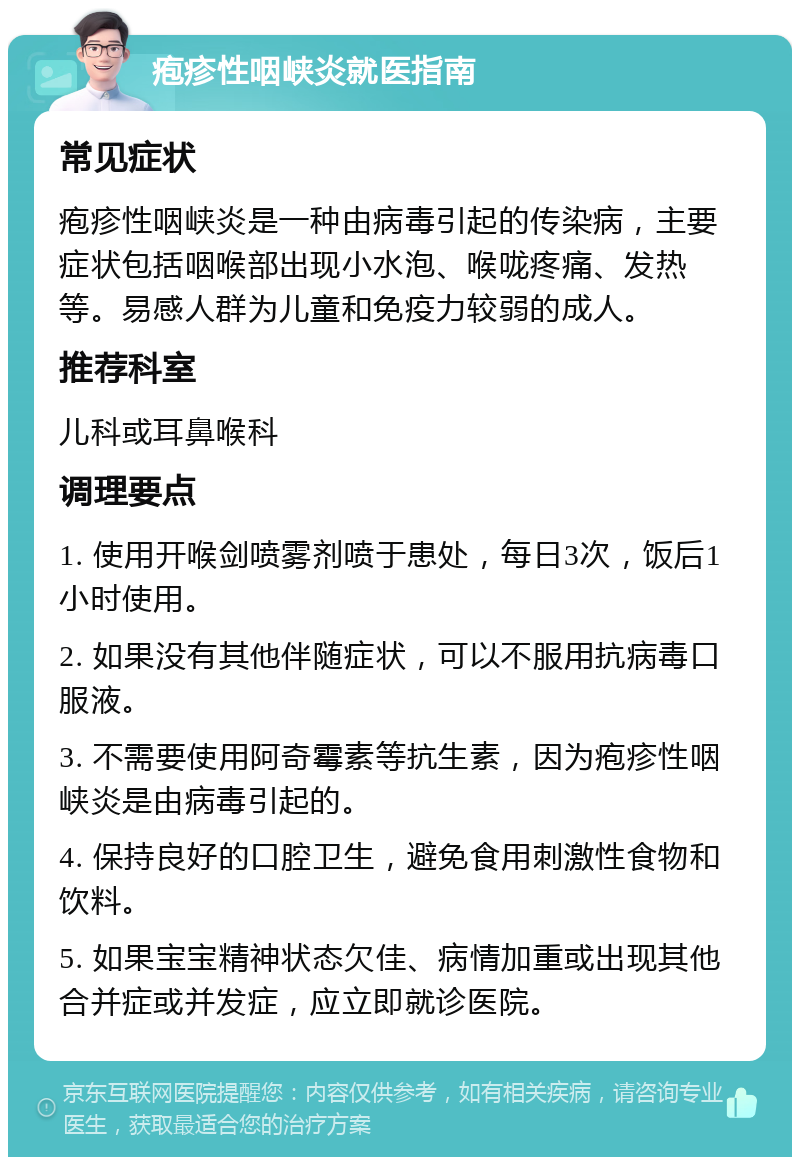 疱疹性咽峡炎就医指南 常见症状 疱疹性咽峡炎是一种由病毒引起的传染病，主要症状包括咽喉部出现小水泡、喉咙疼痛、发热等。易感人群为儿童和免疫力较弱的成人。 推荐科室 儿科或耳鼻喉科 调理要点 1. 使用开喉剑喷雾剂喷于患处，每日3次，饭后1小时使用。 2. 如果没有其他伴随症状，可以不服用抗病毒口服液。 3. 不需要使用阿奇霉素等抗生素，因为疱疹性咽峡炎是由病毒引起的。 4. 保持良好的口腔卫生，避免食用刺激性食物和饮料。 5. 如果宝宝精神状态欠佳、病情加重或出现其他合并症或并发症，应立即就诊医院。