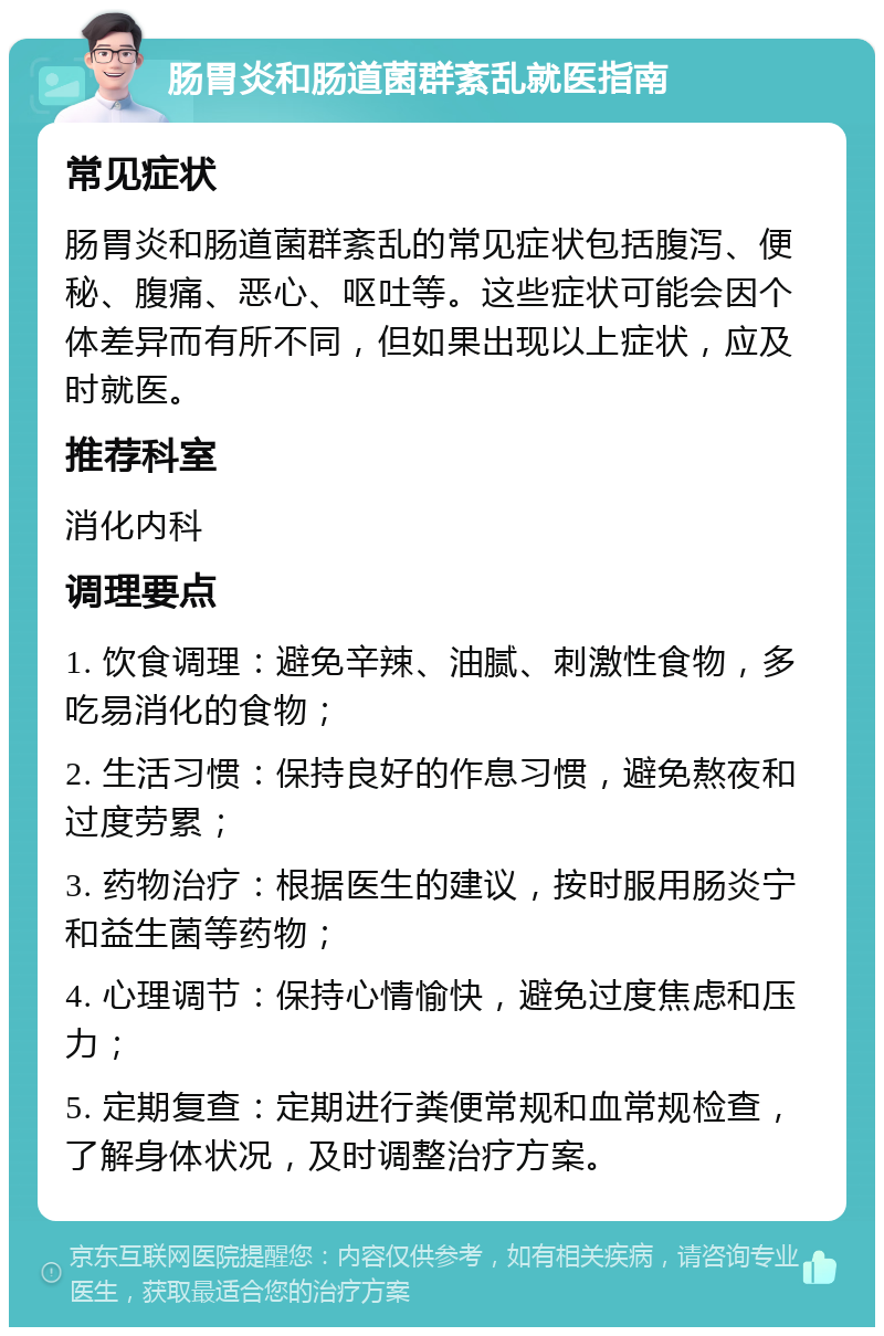 肠胃炎和肠道菌群紊乱就医指南 常见症状 肠胃炎和肠道菌群紊乱的常见症状包括腹泻、便秘、腹痛、恶心、呕吐等。这些症状可能会因个体差异而有所不同，但如果出现以上症状，应及时就医。 推荐科室 消化内科 调理要点 1. 饮食调理：避免辛辣、油腻、刺激性食物，多吃易消化的食物； 2. 生活习惯：保持良好的作息习惯，避免熬夜和过度劳累； 3. 药物治疗：根据医生的建议，按时服用肠炎宁和益生菌等药物； 4. 心理调节：保持心情愉快，避免过度焦虑和压力； 5. 定期复查：定期进行粪便常规和血常规检查，了解身体状况，及时调整治疗方案。