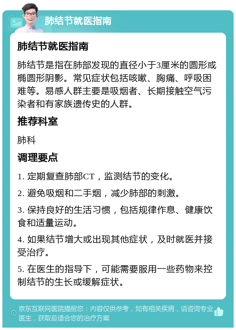 肺结节就医指南 肺结节就医指南 肺结节是指在肺部发现的直径小于3厘米的圆形或椭圆形阴影。常见症状包括咳嗽、胸痛、呼吸困难等。易感人群主要是吸烟者、长期接触空气污染者和有家族遗传史的人群。 推荐科室 肺科 调理要点 1. 定期复查肺部CT，监测结节的变化。 2. 避免吸烟和二手烟，减少肺部的刺激。 3. 保持良好的生活习惯，包括规律作息、健康饮食和适量运动。 4. 如果结节增大或出现其他症状，及时就医并接受治疗。 5. 在医生的指导下，可能需要服用一些药物来控制结节的生长或缓解症状。