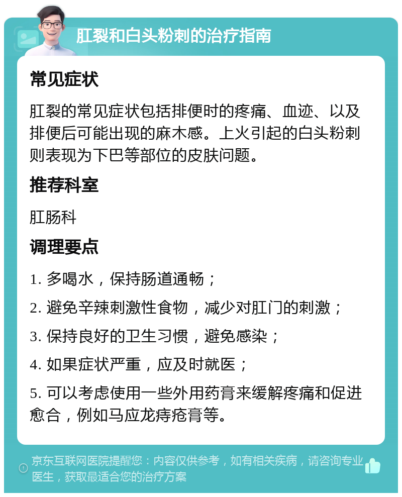 肛裂和白头粉刺的治疗指南 常见症状 肛裂的常见症状包括排便时的疼痛、血迹、以及排便后可能出现的麻木感。上火引起的白头粉刺则表现为下巴等部位的皮肤问题。 推荐科室 肛肠科 调理要点 1. 多喝水，保持肠道通畅； 2. 避免辛辣刺激性食物，减少对肛门的刺激； 3. 保持良好的卫生习惯，避免感染； 4. 如果症状严重，应及时就医； 5. 可以考虑使用一些外用药膏来缓解疼痛和促进愈合，例如马应龙痔疮膏等。