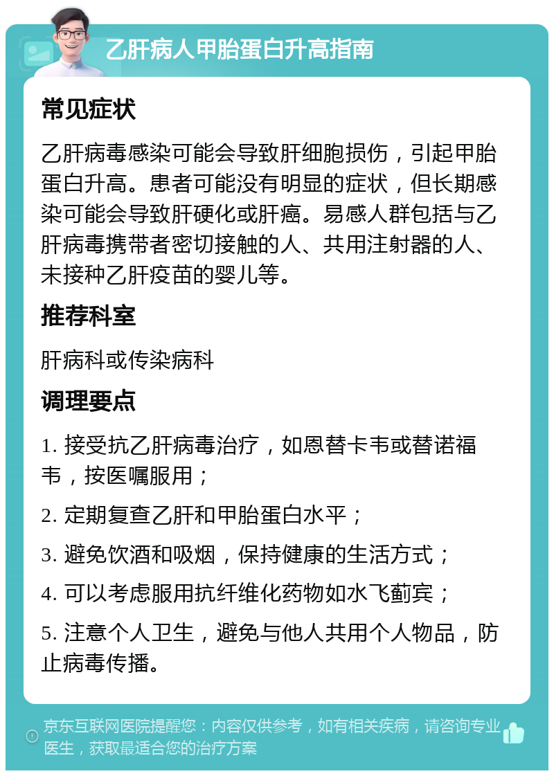 乙肝病人甲胎蛋白升高指南 常见症状 乙肝病毒感染可能会导致肝细胞损伤，引起甲胎蛋白升高。患者可能没有明显的症状，但长期感染可能会导致肝硬化或肝癌。易感人群包括与乙肝病毒携带者密切接触的人、共用注射器的人、未接种乙肝疫苗的婴儿等。 推荐科室 肝病科或传染病科 调理要点 1. 接受抗乙肝病毒治疗，如恩替卡韦或替诺福韦，按医嘱服用； 2. 定期复查乙肝和甲胎蛋白水平； 3. 避免饮酒和吸烟，保持健康的生活方式； 4. 可以考虑服用抗纤维化药物如水飞蓟宾； 5. 注意个人卫生，避免与他人共用个人物品，防止病毒传播。