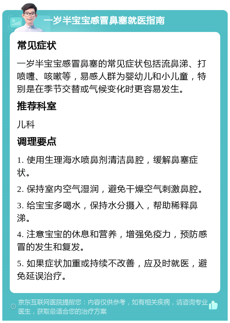 一岁半宝宝感冒鼻塞就医指南 常见症状 一岁半宝宝感冒鼻塞的常见症状包括流鼻涕、打喷嚏、咳嗽等，易感人群为婴幼儿和小儿童，特别是在季节交替或气候变化时更容易发生。 推荐科室 儿科 调理要点 1. 使用生理海水喷鼻剂清洁鼻腔，缓解鼻塞症状。 2. 保持室内空气湿润，避免干燥空气刺激鼻腔。 3. 给宝宝多喝水，保持水分摄入，帮助稀释鼻涕。 4. 注意宝宝的休息和营养，增强免疫力，预防感冒的发生和复发。 5. 如果症状加重或持续不改善，应及时就医，避免延误治疗。