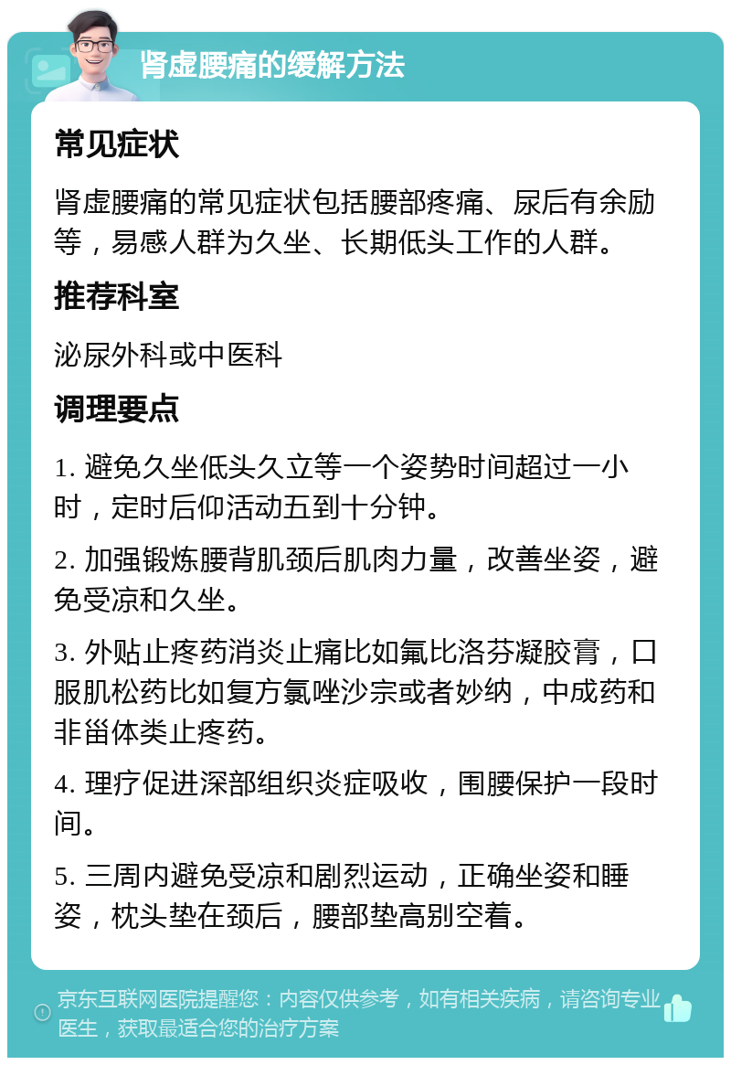 肾虚腰痛的缓解方法 常见症状 肾虚腰痛的常见症状包括腰部疼痛、尿后有余励等，易感人群为久坐、长期低头工作的人群。 推荐科室 泌尿外科或中医科 调理要点 1. 避免久坐低头久立等一个姿势时间超过一小时，定时后仰活动五到十分钟。 2. 加强锻炼腰背肌颈后肌肉力量，改善坐姿，避免受凉和久坐。 3. 外贴止疼药消炎止痛比如氟比洛芬凝胶膏，口服肌松药比如复方氯唑沙宗或者妙纳，中成药和非甾体类止疼药。 4. 理疗促进深部组织炎症吸收，围腰保护一段时间。 5. 三周内避免受凉和剧烈运动，正确坐姿和睡姿，枕头垫在颈后，腰部垫高别空着。