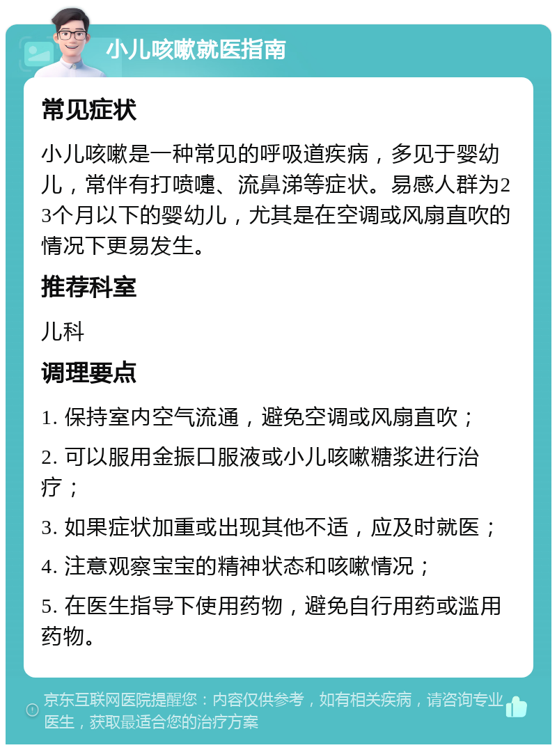 小儿咳嗽就医指南 常见症状 小儿咳嗽是一种常见的呼吸道疾病，多见于婴幼儿，常伴有打喷嚏、流鼻涕等症状。易感人群为23个月以下的婴幼儿，尤其是在空调或风扇直吹的情况下更易发生。 推荐科室 儿科 调理要点 1. 保持室内空气流通，避免空调或风扇直吹； 2. 可以服用金振口服液或小儿咳嗽糖浆进行治疗； 3. 如果症状加重或出现其他不适，应及时就医； 4. 注意观察宝宝的精神状态和咳嗽情况； 5. 在医生指导下使用药物，避免自行用药或滥用药物。