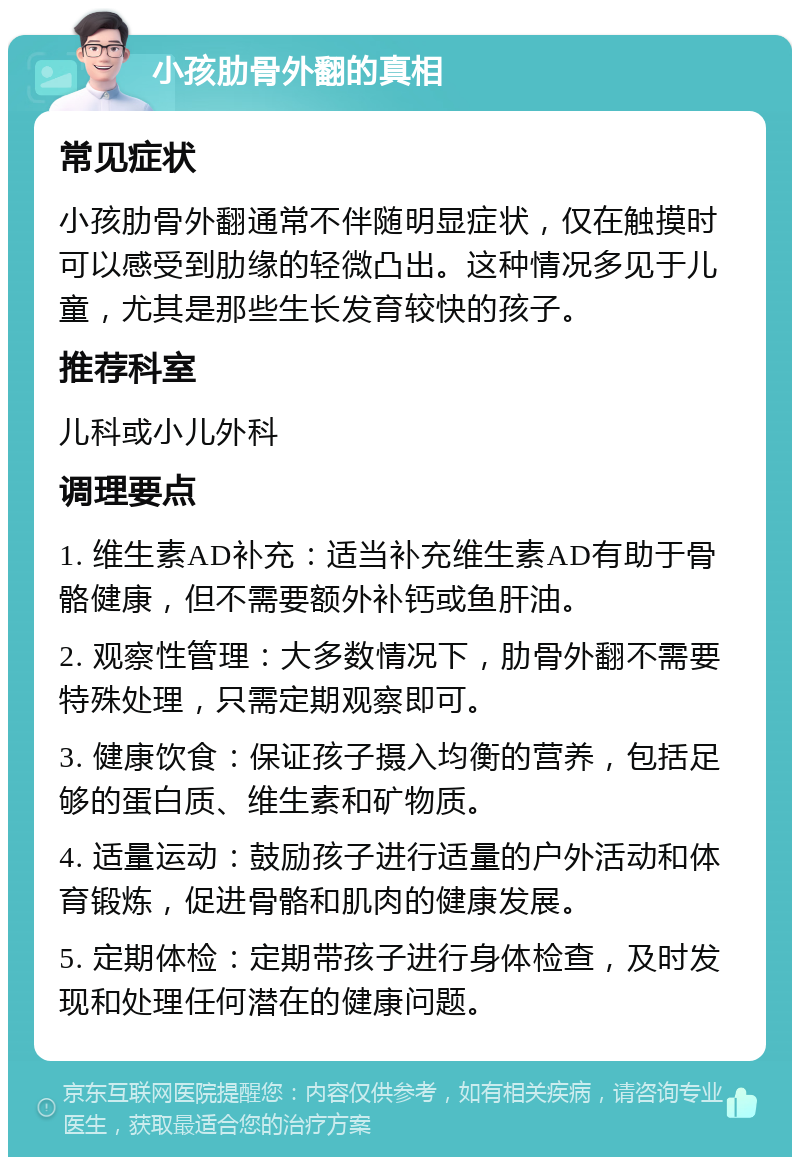 小孩肋骨外翻的真相 常见症状 小孩肋骨外翻通常不伴随明显症状，仅在触摸时可以感受到肋缘的轻微凸出。这种情况多见于儿童，尤其是那些生长发育较快的孩子。 推荐科室 儿科或小儿外科 调理要点 1. 维生素AD补充：适当补充维生素AD有助于骨骼健康，但不需要额外补钙或鱼肝油。 2. 观察性管理：大多数情况下，肋骨外翻不需要特殊处理，只需定期观察即可。 3. 健康饮食：保证孩子摄入均衡的营养，包括足够的蛋白质、维生素和矿物质。 4. 适量运动：鼓励孩子进行适量的户外活动和体育锻炼，促进骨骼和肌肉的健康发展。 5. 定期体检：定期带孩子进行身体检查，及时发现和处理任何潜在的健康问题。