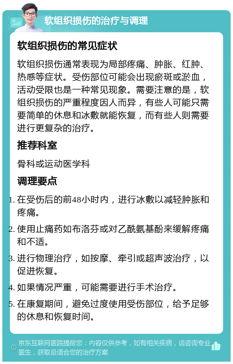 软组织损伤的治疗与调理 软组织损伤的常见症状 软组织损伤通常表现为局部疼痛、肿胀、红肿、热感等症状。受伤部位可能会出现瘀斑或淤血，活动受限也是一种常见现象。需要注意的是，软组织损伤的严重程度因人而异，有些人可能只需要简单的休息和冰敷就能恢复，而有些人则需要进行更复杂的治疗。 推荐科室 骨科或运动医学科 调理要点 在受伤后的前48小时内，进行冰敷以减轻肿胀和疼痛。 使用止痛药如布洛芬或对乙酰氨基酚来缓解疼痛和不适。 进行物理治疗，如按摩、牵引或超声波治疗，以促进恢复。 如果情况严重，可能需要进行手术治疗。 在康复期间，避免过度使用受伤部位，给予足够的休息和恢复时间。