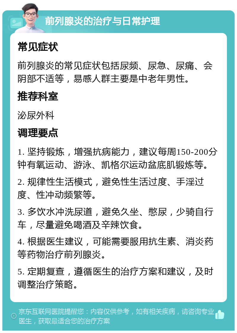 前列腺炎的治疗与日常护理 常见症状 前列腺炎的常见症状包括尿频、尿急、尿痛、会阴部不适等，易感人群主要是中老年男性。 推荐科室 泌尿外科 调理要点 1. 坚持锻炼，增强抗病能力，建议每周150-200分钟有氧运动、游泳、凯格尔运动盆底肌锻炼等。 2. 规律性生活模式，避免性生活过度、手淫过度、性冲动频繁等。 3. 多饮水冲洗尿道，避免久坐、憋尿，少骑自行车，尽量避免喝酒及辛辣饮食。 4. 根据医生建议，可能需要服用抗生素、消炎药等药物治疗前列腺炎。 5. 定期复查，遵循医生的治疗方案和建议，及时调整治疗策略。