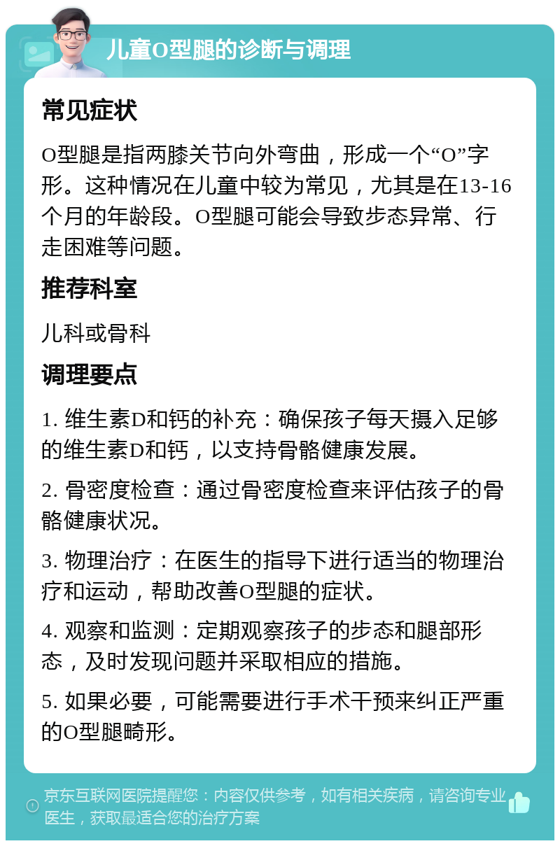 儿童O型腿的诊断与调理 常见症状 O型腿是指两膝关节向外弯曲，形成一个“O”字形。这种情况在儿童中较为常见，尤其是在13-16个月的年龄段。O型腿可能会导致步态异常、行走困难等问题。 推荐科室 儿科或骨科 调理要点 1. 维生素D和钙的补充：确保孩子每天摄入足够的维生素D和钙，以支持骨骼健康发展。 2. 骨密度检查：通过骨密度检查来评估孩子的骨骼健康状况。 3. 物理治疗：在医生的指导下进行适当的物理治疗和运动，帮助改善O型腿的症状。 4. 观察和监测：定期观察孩子的步态和腿部形态，及时发现问题并采取相应的措施。 5. 如果必要，可能需要进行手术干预来纠正严重的O型腿畸形。