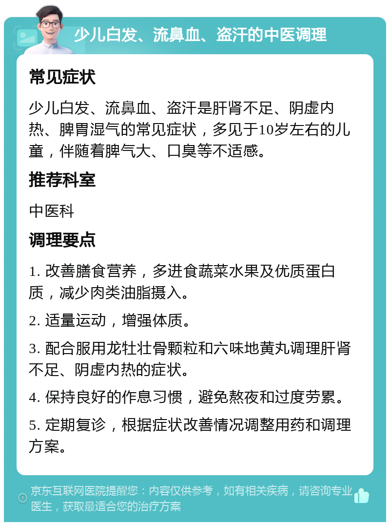 少儿白发、流鼻血、盗汗的中医调理 常见症状 少儿白发、流鼻血、盗汗是肝肾不足、阴虚内热、脾胃湿气的常见症状，多见于10岁左右的儿童，伴随着脾气大、口臭等不适感。 推荐科室 中医科 调理要点 1. 改善膳食营养，多进食蔬菜水果及优质蛋白质，减少肉类油脂摄入。 2. 适量运动，增强体质。 3. 配合服用龙牡壮骨颗粒和六味地黄丸调理肝肾不足、阴虚内热的症状。 4. 保持良好的作息习惯，避免熬夜和过度劳累。 5. 定期复诊，根据症状改善情况调整用药和调理方案。