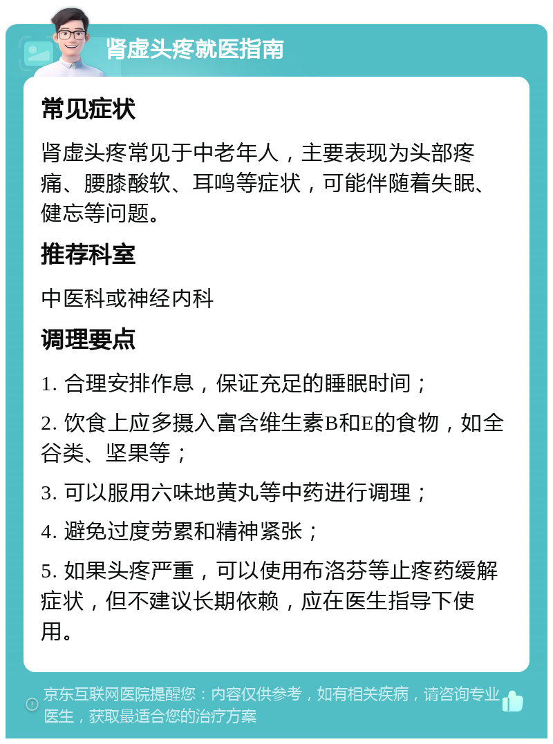 肾虚头疼就医指南 常见症状 肾虚头疼常见于中老年人，主要表现为头部疼痛、腰膝酸软、耳鸣等症状，可能伴随着失眠、健忘等问题。 推荐科室 中医科或神经内科 调理要点 1. 合理安排作息，保证充足的睡眠时间； 2. 饮食上应多摄入富含维生素B和E的食物，如全谷类、坚果等； 3. 可以服用六味地黄丸等中药进行调理； 4. 避免过度劳累和精神紧张； 5. 如果头疼严重，可以使用布洛芬等止疼药缓解症状，但不建议长期依赖，应在医生指导下使用。