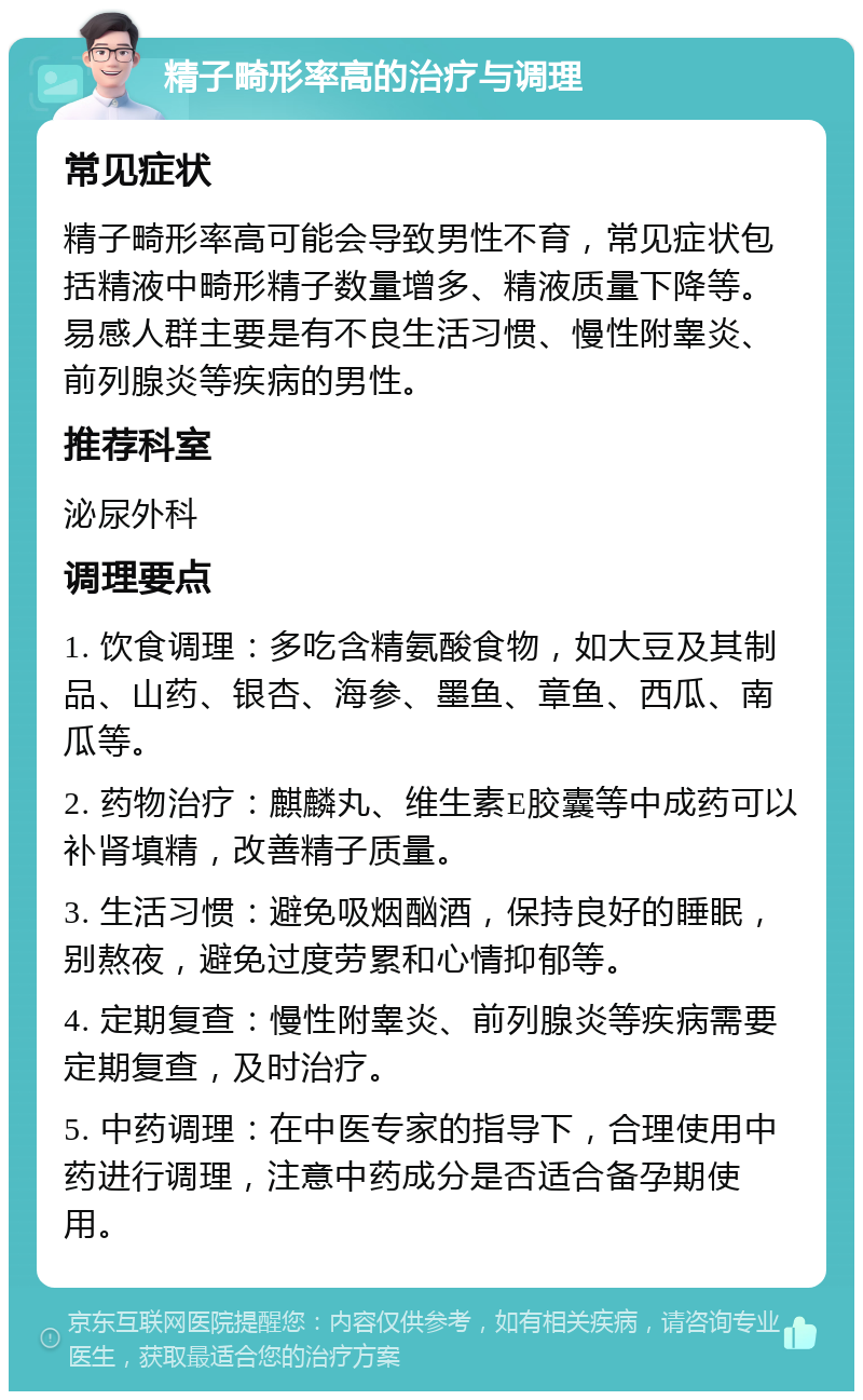 精子畸形率高的治疗与调理 常见症状 精子畸形率高可能会导致男性不育，常见症状包括精液中畸形精子数量增多、精液质量下降等。易感人群主要是有不良生活习惯、慢性附睾炎、前列腺炎等疾病的男性。 推荐科室 泌尿外科 调理要点 1. 饮食调理：多吃含精氨酸食物，如大豆及其制品、山药、银杏、海参、墨鱼、章鱼、西瓜、南瓜等。 2. 药物治疗：麒麟丸、维生素E胶囊等中成药可以补肾填精，改善精子质量。 3. 生活习惯：避免吸烟酗酒，保持良好的睡眠，别熬夜，避免过度劳累和心情抑郁等。 4. 定期复查：慢性附睾炎、前列腺炎等疾病需要定期复查，及时治疗。 5. 中药调理：在中医专家的指导下，合理使用中药进行调理，注意中药成分是否适合备孕期使用。