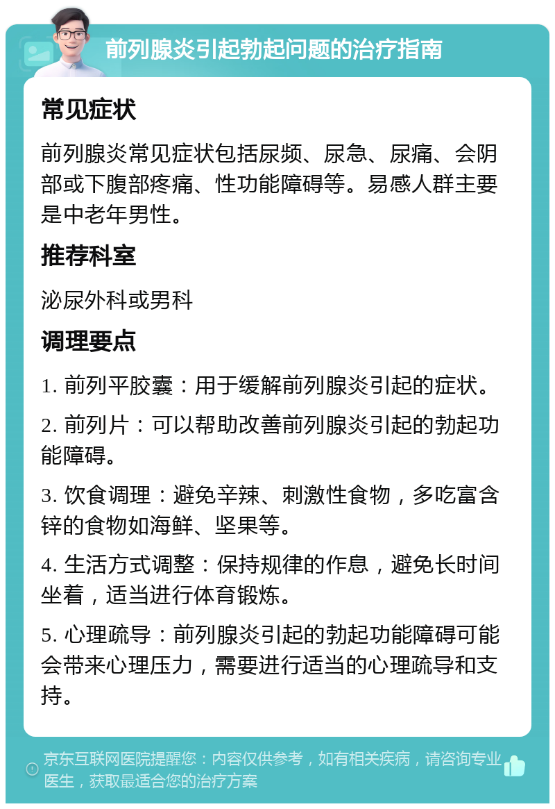 前列腺炎引起勃起问题的治疗指南 常见症状 前列腺炎常见症状包括尿频、尿急、尿痛、会阴部或下腹部疼痛、性功能障碍等。易感人群主要是中老年男性。 推荐科室 泌尿外科或男科 调理要点 1. 前列平胶囊：用于缓解前列腺炎引起的症状。 2. 前列片：可以帮助改善前列腺炎引起的勃起功能障碍。 3. 饮食调理：避免辛辣、刺激性食物，多吃富含锌的食物如海鲜、坚果等。 4. 生活方式调整：保持规律的作息，避免长时间坐着，适当进行体育锻炼。 5. 心理疏导：前列腺炎引起的勃起功能障碍可能会带来心理压力，需要进行适当的心理疏导和支持。