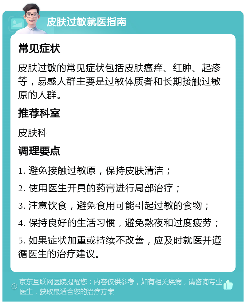 皮肤过敏就医指南 常见症状 皮肤过敏的常见症状包括皮肤瘙痒、红肿、起疹等，易感人群主要是过敏体质者和长期接触过敏原的人群。 推荐科室 皮肤科 调理要点 1. 避免接触过敏原，保持皮肤清洁； 2. 使用医生开具的药膏进行局部治疗； 3. 注意饮食，避免食用可能引起过敏的食物； 4. 保持良好的生活习惯，避免熬夜和过度疲劳； 5. 如果症状加重或持续不改善，应及时就医并遵循医生的治疗建议。