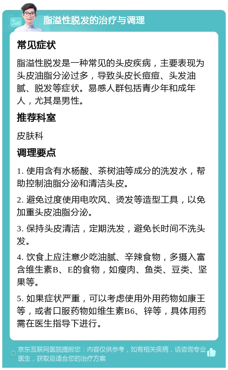 脂溢性脱发的治疗与调理 常见症状 脂溢性脱发是一种常见的头皮疾病，主要表现为头皮油脂分泌过多，导致头皮长痘痘、头发油腻、脱发等症状。易感人群包括青少年和成年人，尤其是男性。 推荐科室 皮肤科 调理要点 1. 使用含有水杨酸、茶树油等成分的洗发水，帮助控制油脂分泌和清洁头皮。 2. 避免过度使用电吹风、烫发等造型工具，以免加重头皮油脂分泌。 3. 保持头皮清洁，定期洗发，避免长时间不洗头发。 4. 饮食上应注意少吃油腻、辛辣食物，多摄入富含维生素B、E的食物，如瘦肉、鱼类、豆类、坚果等。 5. 如果症状严重，可以考虑使用外用药物如康王等，或者口服药物如维生素B6、锌等，具体用药需在医生指导下进行。