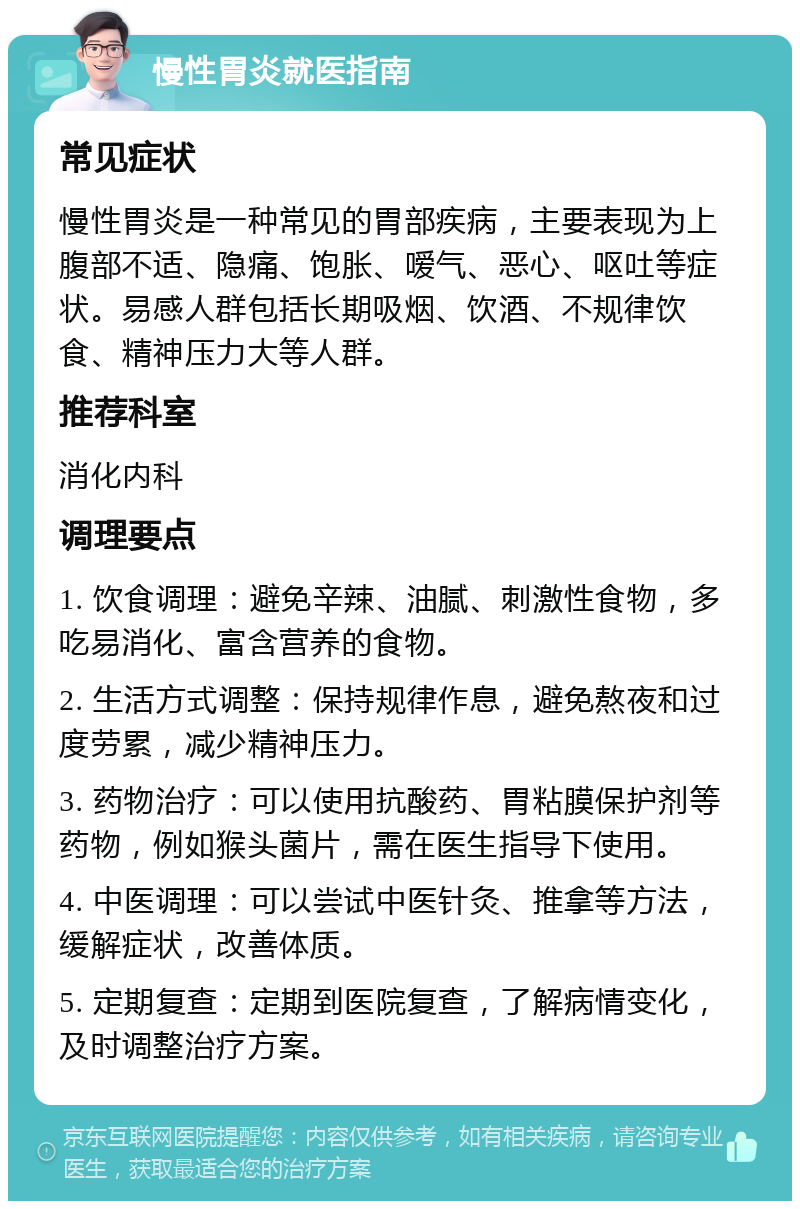 慢性胃炎就医指南 常见症状 慢性胃炎是一种常见的胃部疾病，主要表现为上腹部不适、隐痛、饱胀、嗳气、恶心、呕吐等症状。易感人群包括长期吸烟、饮酒、不规律饮食、精神压力大等人群。 推荐科室 消化内科 调理要点 1. 饮食调理：避免辛辣、油腻、刺激性食物，多吃易消化、富含营养的食物。 2. 生活方式调整：保持规律作息，避免熬夜和过度劳累，减少精神压力。 3. 药物治疗：可以使用抗酸药、胃粘膜保护剂等药物，例如猴头菌片，需在医生指导下使用。 4. 中医调理：可以尝试中医针灸、推拿等方法，缓解症状，改善体质。 5. 定期复查：定期到医院复查，了解病情变化，及时调整治疗方案。