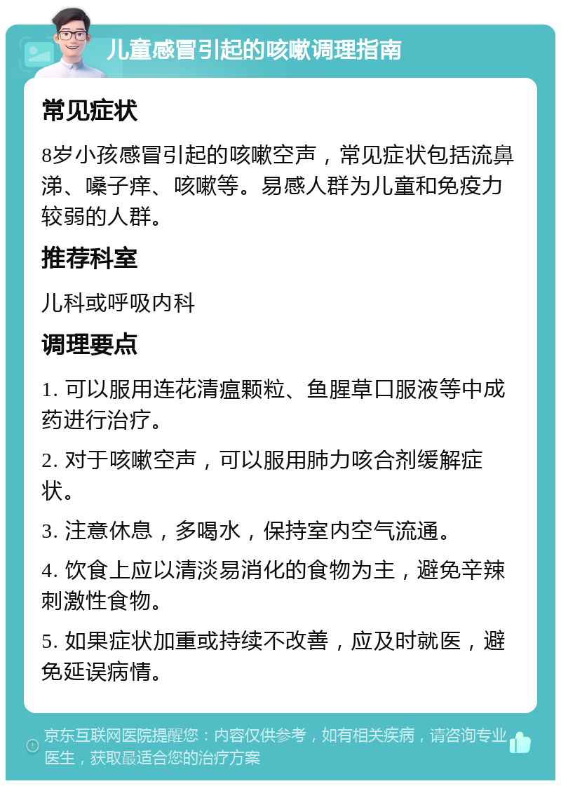 儿童感冒引起的咳嗽调理指南 常见症状 8岁小孩感冒引起的咳嗽空声，常见症状包括流鼻涕、嗓子痒、咳嗽等。易感人群为儿童和免疫力较弱的人群。 推荐科室 儿科或呼吸内科 调理要点 1. 可以服用连花清瘟颗粒、鱼腥草口服液等中成药进行治疗。 2. 对于咳嗽空声，可以服用肺力咳合剂缓解症状。 3. 注意休息，多喝水，保持室内空气流通。 4. 饮食上应以清淡易消化的食物为主，避免辛辣刺激性食物。 5. 如果症状加重或持续不改善，应及时就医，避免延误病情。