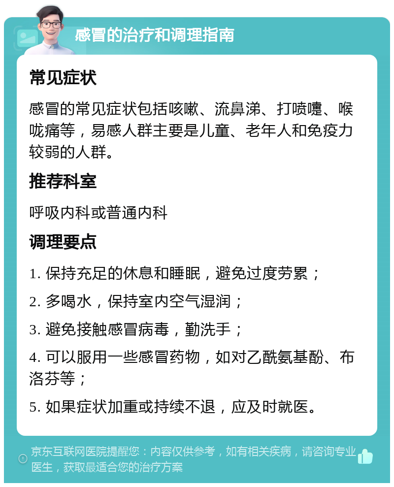 感冒的治疗和调理指南 常见症状 感冒的常见症状包括咳嗽、流鼻涕、打喷嚏、喉咙痛等，易感人群主要是儿童、老年人和免疫力较弱的人群。 推荐科室 呼吸内科或普通内科 调理要点 1. 保持充足的休息和睡眠，避免过度劳累； 2. 多喝水，保持室内空气湿润； 3. 避免接触感冒病毒，勤洗手； 4. 可以服用一些感冒药物，如对乙酰氨基酚、布洛芬等； 5. 如果症状加重或持续不退，应及时就医。