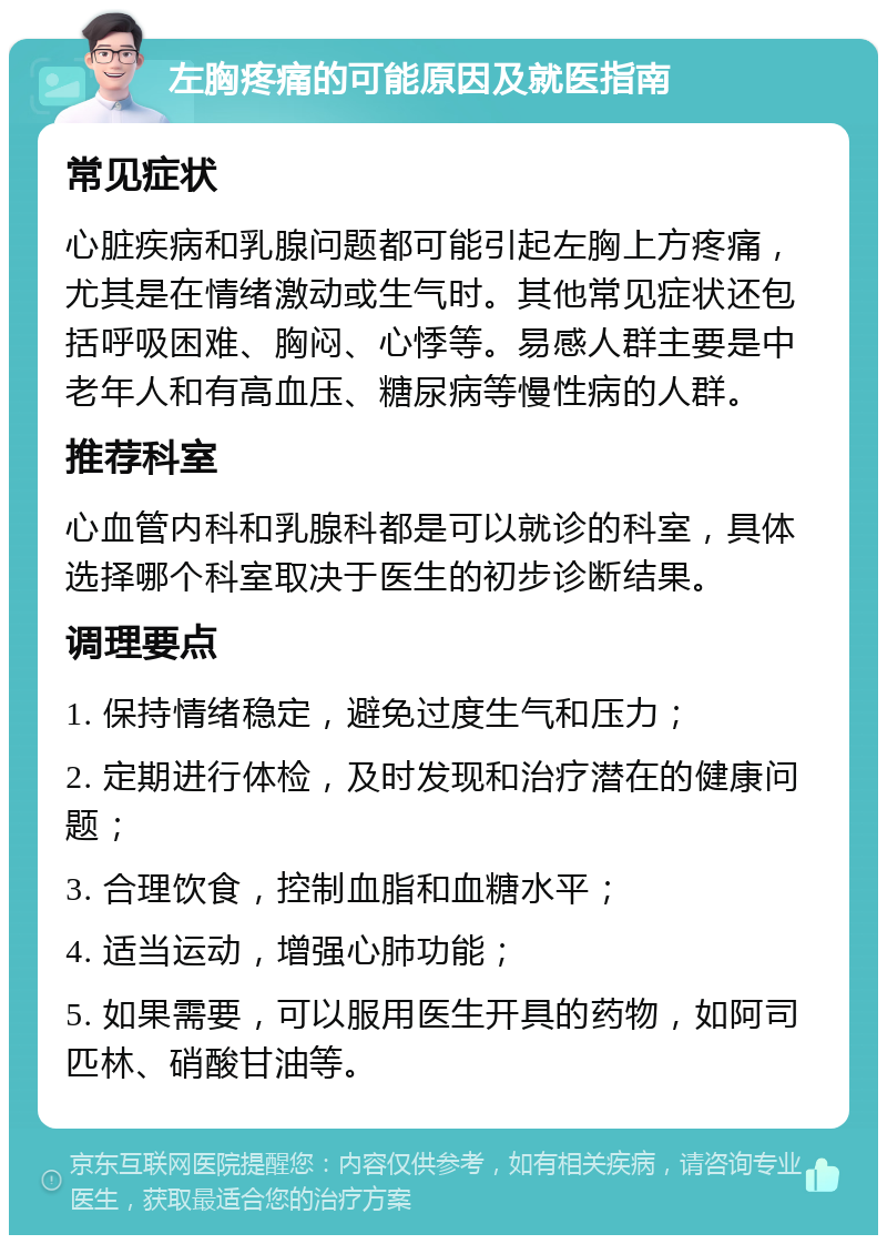 左胸疼痛的可能原因及就医指南 常见症状 心脏疾病和乳腺问题都可能引起左胸上方疼痛，尤其是在情绪激动或生气时。其他常见症状还包括呼吸困难、胸闷、心悸等。易感人群主要是中老年人和有高血压、糖尿病等慢性病的人群。 推荐科室 心血管内科和乳腺科都是可以就诊的科室，具体选择哪个科室取决于医生的初步诊断结果。 调理要点 1. 保持情绪稳定，避免过度生气和压力； 2. 定期进行体检，及时发现和治疗潜在的健康问题； 3. 合理饮食，控制血脂和血糖水平； 4. 适当运动，增强心肺功能； 5. 如果需要，可以服用医生开具的药物，如阿司匹林、硝酸甘油等。