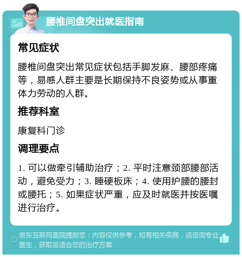 腰椎间盘突出就医指南 常见症状 腰椎间盘突出常见症状包括手脚发麻、腰部疼痛等，易感人群主要是长期保持不良姿势或从事重体力劳动的人群。 推荐科室 康复科门诊 调理要点 1. 可以做牵引辅助治疗；2. 平时注意颈部腰部活动，避免受力；3. 睡硬板床；4. 使用护腰的腰封或腰托；5. 如果症状严重，应及时就医并按医嘱进行治疗。