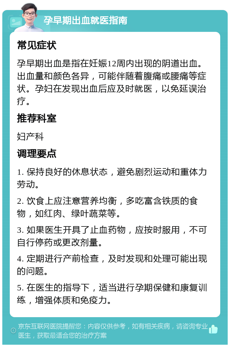 孕早期出血就医指南 常见症状 孕早期出血是指在妊娠12周内出现的阴道出血。出血量和颜色各异，可能伴随着腹痛或腰痛等症状。孕妇在发现出血后应及时就医，以免延误治疗。 推荐科室 妇产科 调理要点 1. 保持良好的休息状态，避免剧烈运动和重体力劳动。 2. 饮食上应注意营养均衡，多吃富含铁质的食物，如红肉、绿叶蔬菜等。 3. 如果医生开具了止血药物，应按时服用，不可自行停药或更改剂量。 4. 定期进行产前检查，及时发现和处理可能出现的问题。 5. 在医生的指导下，适当进行孕期保健和康复训练，增强体质和免疫力。