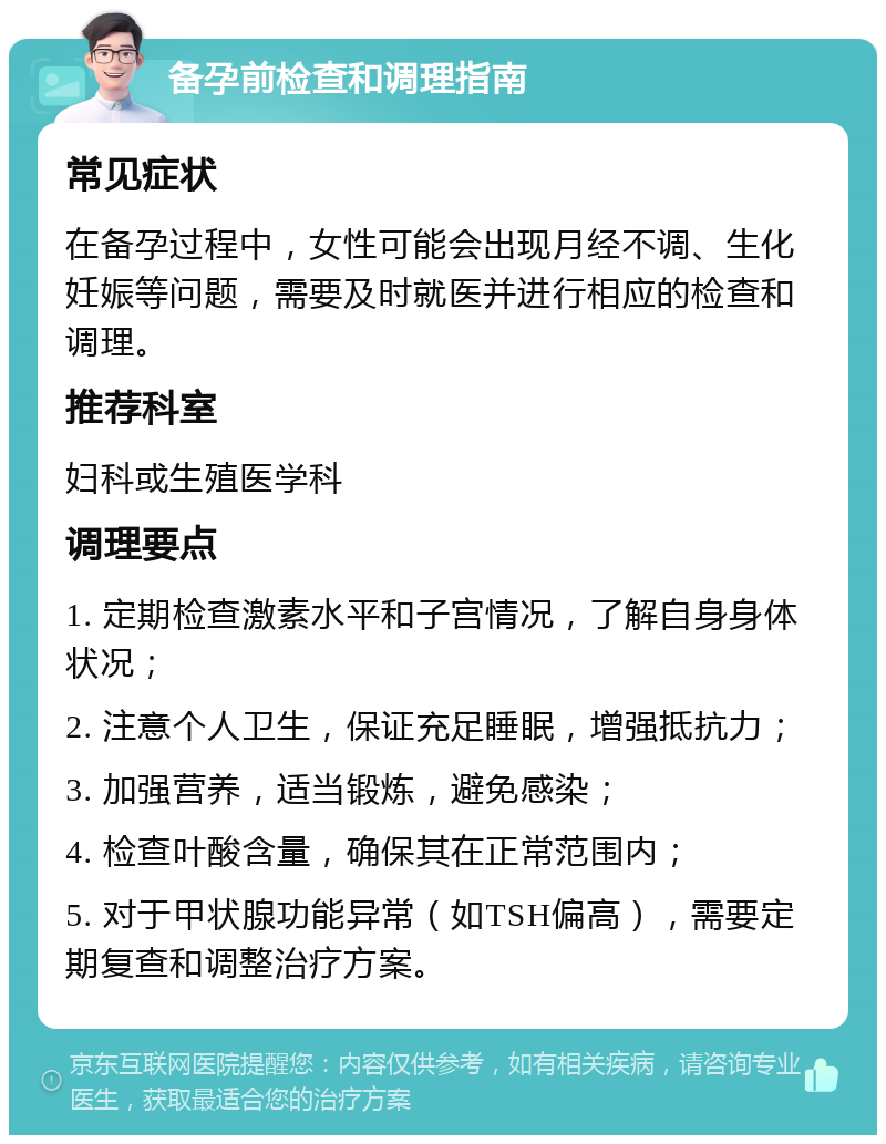 备孕前检查和调理指南 常见症状 在备孕过程中，女性可能会出现月经不调、生化妊娠等问题，需要及时就医并进行相应的检查和调理。 推荐科室 妇科或生殖医学科 调理要点 1. 定期检查激素水平和子宫情况，了解自身身体状况； 2. 注意个人卫生，保证充足睡眠，增强抵抗力； 3. 加强营养，适当锻炼，避免感染； 4. 检查叶酸含量，确保其在正常范围内； 5. 对于甲状腺功能异常（如TSH偏高），需要定期复查和调整治疗方案。