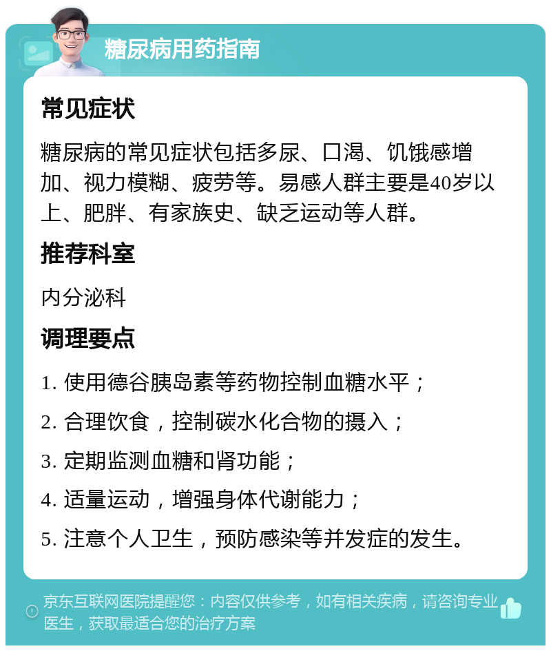 糖尿病用药指南 常见症状 糖尿病的常见症状包括多尿、口渴、饥饿感增加、视力模糊、疲劳等。易感人群主要是40岁以上、肥胖、有家族史、缺乏运动等人群。 推荐科室 内分泌科 调理要点 1. 使用德谷胰岛素等药物控制血糖水平； 2. 合理饮食，控制碳水化合物的摄入； 3. 定期监测血糖和肾功能； 4. 适量运动，增强身体代谢能力； 5. 注意个人卫生，预防感染等并发症的发生。