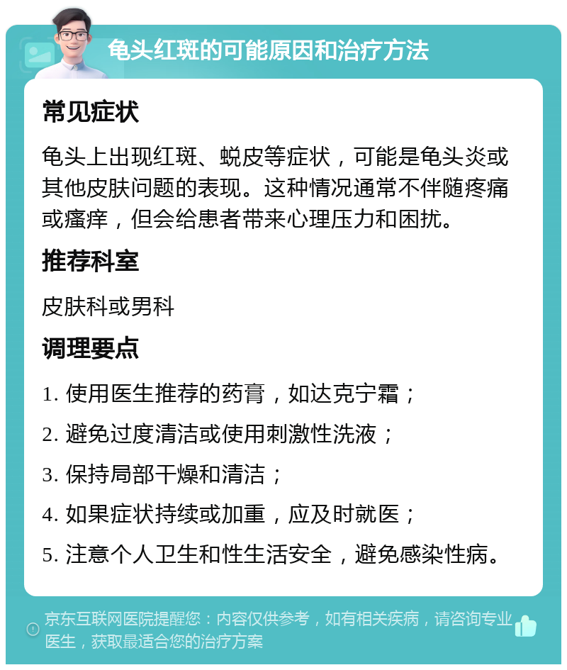 龟头红斑的可能原因和治疗方法 常见症状 龟头上出现红斑、蜕皮等症状，可能是龟头炎或其他皮肤问题的表现。这种情况通常不伴随疼痛或瘙痒，但会给患者带来心理压力和困扰。 推荐科室 皮肤科或男科 调理要点 1. 使用医生推荐的药膏，如达克宁霜； 2. 避免过度清洁或使用刺激性洗液； 3. 保持局部干燥和清洁； 4. 如果症状持续或加重，应及时就医； 5. 注意个人卫生和性生活安全，避免感染性病。