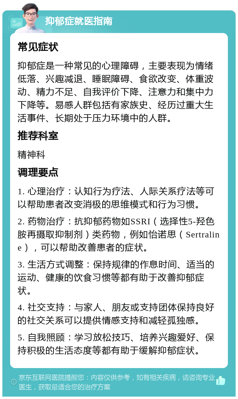 抑郁症就医指南 常见症状 抑郁症是一种常见的心理障碍，主要表现为情绪低落、兴趣减退、睡眠障碍、食欲改变、体重波动、精力不足、自我评价下降、注意力和集中力下降等。易感人群包括有家族史、经历过重大生活事件、长期处于压力环境中的人群。 推荐科室 精神科 调理要点 1. 心理治疗：认知行为疗法、人际关系疗法等可以帮助患者改变消极的思维模式和行为习惯。 2. 药物治疗：抗抑郁药物如SSRI（选择性5-羟色胺再摄取抑制剂）类药物，例如怡诺思（Sertraline），可以帮助改善患者的症状。 3. 生活方式调整：保持规律的作息时间、适当的运动、健康的饮食习惯等都有助于改善抑郁症状。 4. 社交支持：与家人、朋友或支持团体保持良好的社交关系可以提供情感支持和减轻孤独感。 5. 自我照顾：学习放松技巧、培养兴趣爱好、保持积极的生活态度等都有助于缓解抑郁症状。