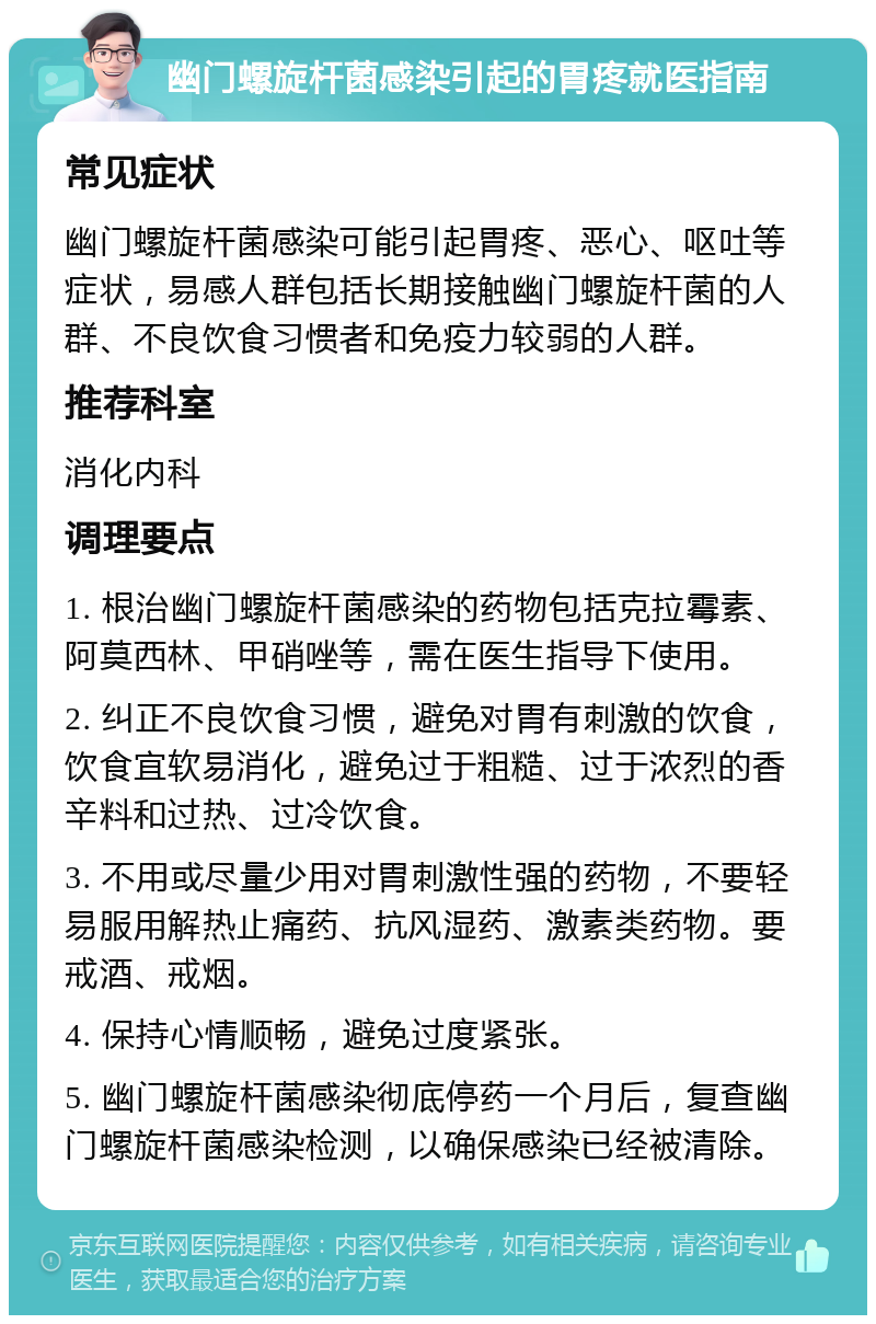 幽门螺旋杆菌感染引起的胃疼就医指南 常见症状 幽门螺旋杆菌感染可能引起胃疼、恶心、呕吐等症状，易感人群包括长期接触幽门螺旋杆菌的人群、不良饮食习惯者和免疫力较弱的人群。 推荐科室 消化内科 调理要点 1. 根治幽门螺旋杆菌感染的药物包括克拉霉素、阿莫西林、甲硝唑等，需在医生指导下使用。 2. 纠正不良饮食习惯，避免对胃有刺激的饮食，饮食宜软易消化，避免过于粗糙、过于浓烈的香辛料和过热、过冷饮食。 3. 不用或尽量少用对胃刺激性强的药物，不要轻易服用解热止痛药、抗风湿药、激素类药物。要戒酒、戒烟。 4. 保持心情顺畅，避免过度紧张。 5. 幽门螺旋杆菌感染彻底停药一个月后，复查幽门螺旋杆菌感染检测，以确保感染已经被清除。