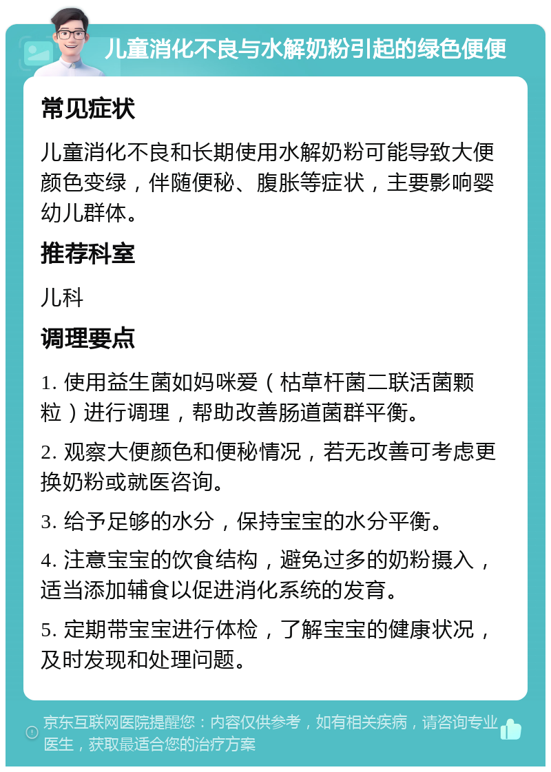 儿童消化不良与水解奶粉引起的绿色便便 常见症状 儿童消化不良和长期使用水解奶粉可能导致大便颜色变绿，伴随便秘、腹胀等症状，主要影响婴幼儿群体。 推荐科室 儿科 调理要点 1. 使用益生菌如妈咪爱（枯草杆菌二联活菌颗粒）进行调理，帮助改善肠道菌群平衡。 2. 观察大便颜色和便秘情况，若无改善可考虑更换奶粉或就医咨询。 3. 给予足够的水分，保持宝宝的水分平衡。 4. 注意宝宝的饮食结构，避免过多的奶粉摄入，适当添加辅食以促进消化系统的发育。 5. 定期带宝宝进行体检，了解宝宝的健康状况，及时发现和处理问题。