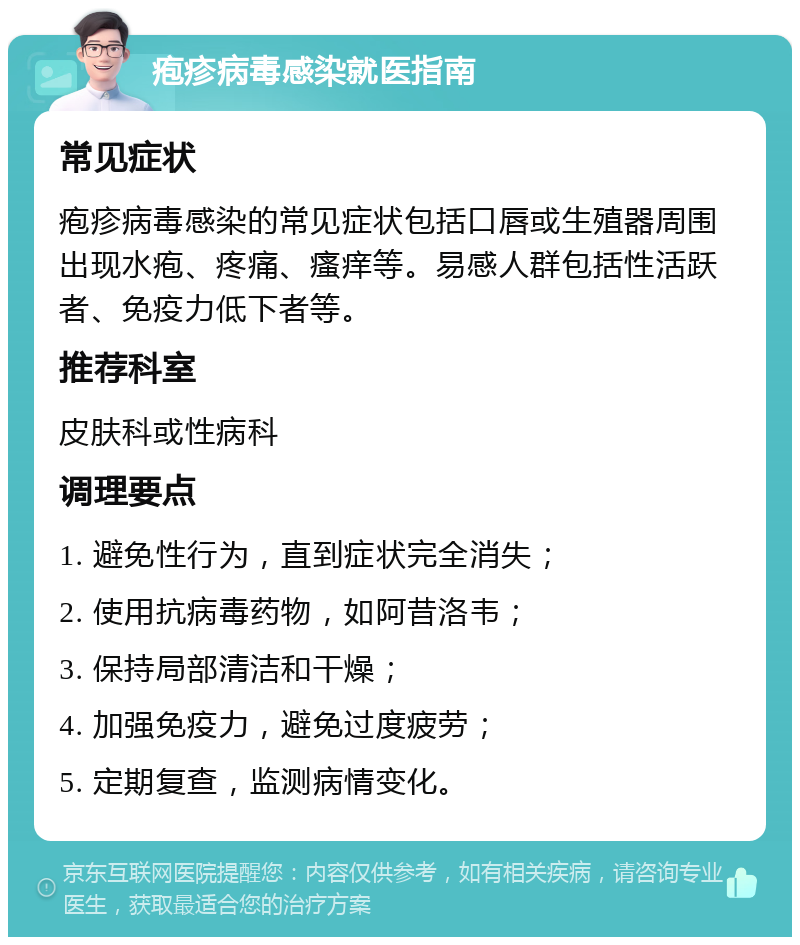 疱疹病毒感染就医指南 常见症状 疱疹病毒感染的常见症状包括口唇或生殖器周围出现水疱、疼痛、瘙痒等。易感人群包括性活跃者、免疫力低下者等。 推荐科室 皮肤科或性病科 调理要点 1. 避免性行为，直到症状完全消失； 2. 使用抗病毒药物，如阿昔洛韦； 3. 保持局部清洁和干燥； 4. 加强免疫力，避免过度疲劳； 5. 定期复查，监测病情变化。