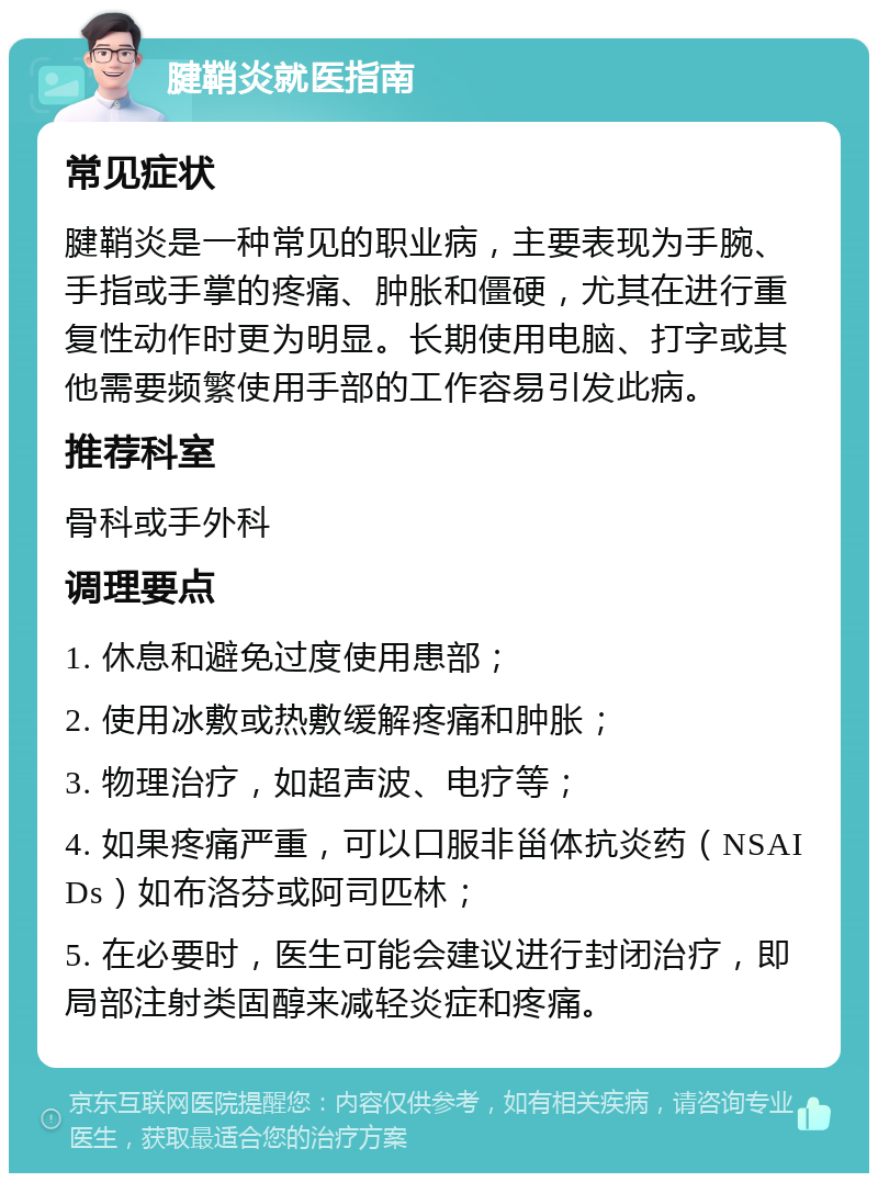 腱鞘炎就医指南 常见症状 腱鞘炎是一种常见的职业病，主要表现为手腕、手指或手掌的疼痛、肿胀和僵硬，尤其在进行重复性动作时更为明显。长期使用电脑、打字或其他需要频繁使用手部的工作容易引发此病。 推荐科室 骨科或手外科 调理要点 1. 休息和避免过度使用患部； 2. 使用冰敷或热敷缓解疼痛和肿胀； 3. 物理治疗，如超声波、电疗等； 4. 如果疼痛严重，可以口服非甾体抗炎药（NSAIDs）如布洛芬或阿司匹林； 5. 在必要时，医生可能会建议进行封闭治疗，即局部注射类固醇来减轻炎症和疼痛。