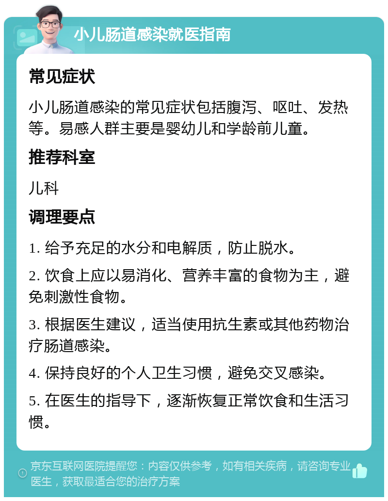 小儿肠道感染就医指南 常见症状 小儿肠道感染的常见症状包括腹泻、呕吐、发热等。易感人群主要是婴幼儿和学龄前儿童。 推荐科室 儿科 调理要点 1. 给予充足的水分和电解质，防止脱水。 2. 饮食上应以易消化、营养丰富的食物为主，避免刺激性食物。 3. 根据医生建议，适当使用抗生素或其他药物治疗肠道感染。 4. 保持良好的个人卫生习惯，避免交叉感染。 5. 在医生的指导下，逐渐恢复正常饮食和生活习惯。