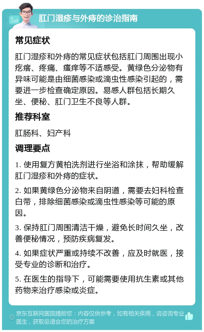 肛门湿疹与外痔的诊治指南 常见症状 肛门湿疹和外痔的常见症状包括肛门周围出现小疙瘩、疼痛、瘙痒等不适感受。黄绿色分泌物有异味可能是由细菌感染或滴虫性感染引起的，需要进一步检查确定原因。易感人群包括长期久坐、便秘、肛门卫生不良等人群。 推荐科室 肛肠科、妇产科 调理要点 1. 使用复方黄柏洗剂进行坐浴和涂抹，帮助缓解肛门湿疹和外痔的症状。 2. 如果黄绿色分泌物来自阴道，需要去妇科检查白带，排除细菌感染或滴虫性感染等可能的原因。 3. 保持肛门周围清洁干燥，避免长时间久坐，改善便秘情况，预防疾病复发。 4. 如果症状严重或持续不改善，应及时就医，接受专业的诊断和治疗。 5. 在医生的指导下，可能需要使用抗生素或其他药物来治疗感染或炎症。