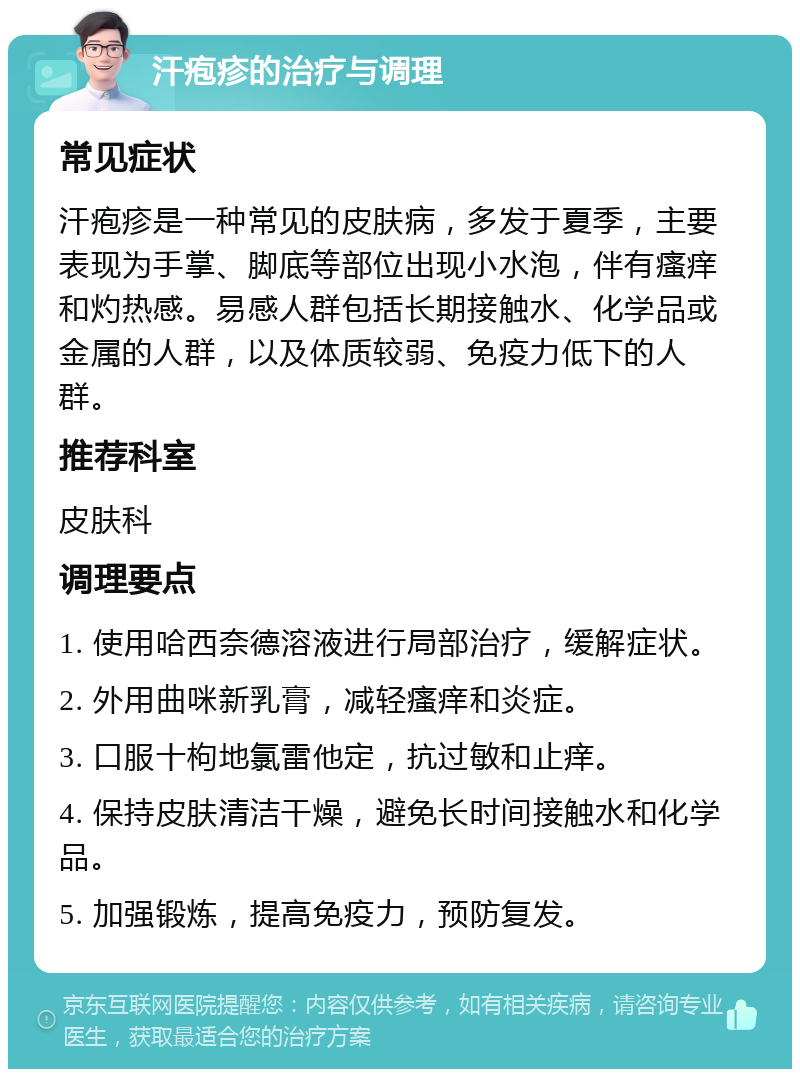 汗疱疹的治疗与调理 常见症状 汗疱疹是一种常见的皮肤病，多发于夏季，主要表现为手掌、脚底等部位出现小水泡，伴有瘙痒和灼热感。易感人群包括长期接触水、化学品或金属的人群，以及体质较弱、免疫力低下的人群。 推荐科室 皮肤科 调理要点 1. 使用哈西奈德溶液进行局部治疗，缓解症状。 2. 外用曲咪新乳膏，减轻瘙痒和炎症。 3. 口服十枸地氯雷他定，抗过敏和止痒。 4. 保持皮肤清洁干燥，避免长时间接触水和化学品。 5. 加强锻炼，提高免疫力，预防复发。